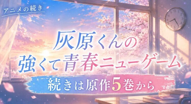 灰原くんの強くて青春ニューゲームの続きはどこから？アニメの先は原作5巻から【全11巻完結】