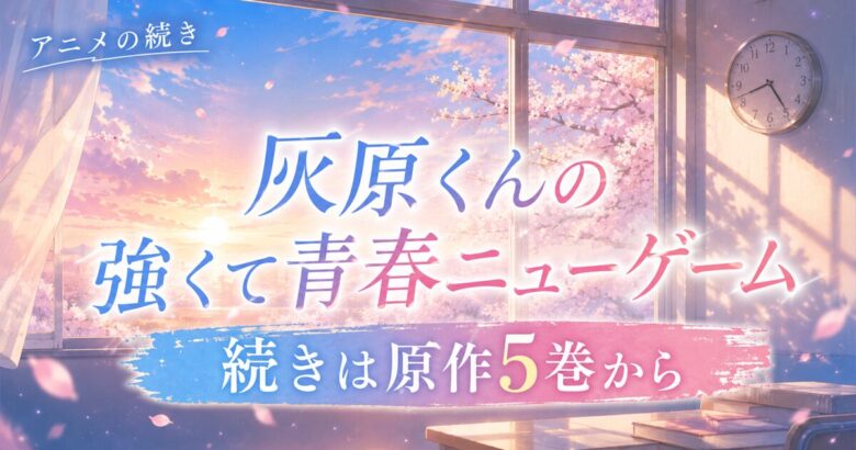 灰原くんの強くて青春ニューゲームの続きはどこから？アニメの先は原作5巻から【全11巻完結】